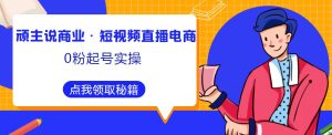 顽主说商业·短视频直播电商0粉起号实操，超800分钟超强实操干活，高效时间、快速落地拿成果-虚拟资源库