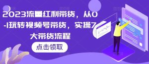 2023流量红利带货,从0-1玩转视频号带货,实操7大带货流程-虚拟资源库
