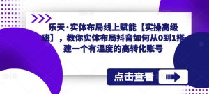 乐天·实体布局线上赋能【实操高级班】,教你实体布局抖音如何从0到1搭建一个有温度的高转化账号-虚拟资源库