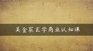 吴金宸玄学商业认知课,传统文化商业认知课-虚拟资源库