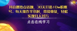 抖音蹭热点话题，30天打造10w粉账号，每天操作半小时，带货收徒，轻松实现月入过万【揭秘】-虚拟资源库