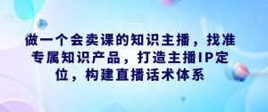 做一个会卖课的知识主播,找准专属知识产品,打造主播IP定位,构建直播话术体系-虚拟资源库