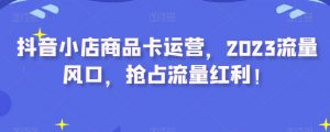 抖音小店商品卡运营,2023流量风口,抢占流量红利!-虚拟资源库