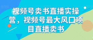视频号卖书直播实操营,视频号最大风囗项目直播卖书-虚拟资源库