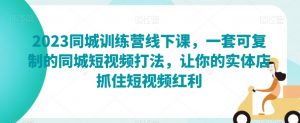 2023同城训练营线下课,一套可复制的同城短视频打法,让你的实体店抓住短视频红利-虚拟资源库