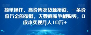 简单操作，高价售卖货源渠道，一条价值万金的渠道，无数商家争相购买，0成本实现月入10万+【揭秘】-虚拟资源库