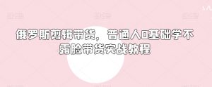 俄罗斯产品剪辑带货,普通人0基础学不露脸带货实战教程-虚拟资源库