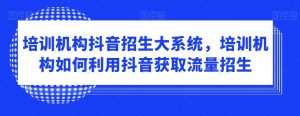 培训机构抖音招生大系统，培训机构如何利用抖音获取流量招生-虚拟资源库