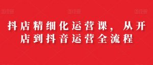 抖店精细化运营课，从开店到抖音运营全流程-虚拟资源库