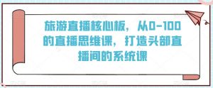 旅游直播核心板,从0-100的直播思维课,打造头部直播间的系统课-虚拟资源库