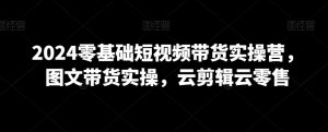 2024零基础短视频带货实操营,图文带货实操,云剪辑云零售-虚拟资源库