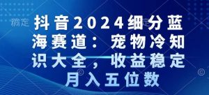 抖音2024细分蓝海赛道：宠物冷知识大全，收益稳定，月入五位数【揭秘】-虚拟资源库