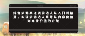 抖音旅游赛道酒旅达人从入门到精通，实现旅游达人账号从内容价值到商业价值的升级-虚拟资源库