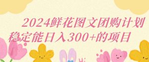 2024鲜花图文团购计划小白能稳定每日收入三位数的项目【揭秘】-虚拟资源库