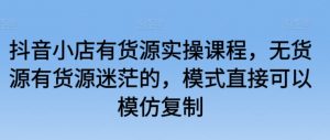 抖音小店有货源实操课程,无货源有货源迷茫的,模式直接可以模仿复制-虚拟资源库