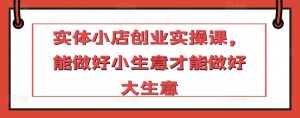 实体小店创业实操课,能做好小生意才能做好大生意-虚拟资源库