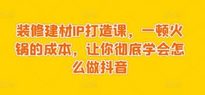 装修建材IP打造课,一顿火锅的成本,让你彻底学会怎么做抖音-虚拟资源库