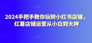 2024手把手教你玩转小红书店铺，红薯店铺运营从小白到大神-虚拟资源库
