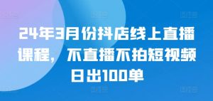 24年3月份抖店线上直播课程，不直播不拍短视频日出100单-虚拟资源库