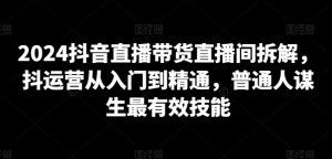 2024抖音直播带货直播间拆解,抖运营从入门到精通,普通人谋生最有效技能-虚拟资源库