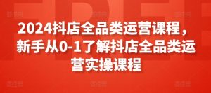 2024抖店全品类运营课程,新手从0-1了解抖店全品类运营实操课程-虚拟资源库