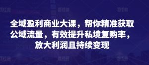 全域盈利商业大课,帮你精准获取公域流量,有效提升私境复购率,放大利润且持续变现-虚拟资源库