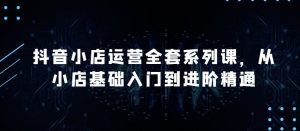 抖音小店运营全套系列课，全新升级，从小店基础入门到进阶精通，系统掌握月销百万小店的核心秘密-虚拟资源库