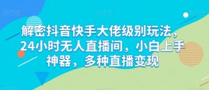解密抖音快手大佬级别玩法，24小时无人直播间，小白上手神器，多种直播变现【揭秘】-虚拟资源库