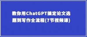 教你用ChatGPT搞定论文选题到写作全流程(7节视频课)-虚拟资源库