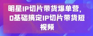 明星IP切片带货爆单营,0基础搞定IP切片带货短视频-虚拟资源库