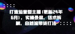 打造运营型主播(更新24年6月),实操录屏,话术拆解,自然流带货打法-虚拟资源库
