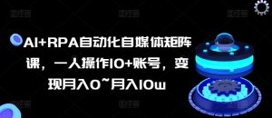 AI+RPA自动化自媒体矩阵课，一人操作10+账号，变现月入0~月入10w-虚拟资源库