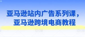 亚马逊站内广告系列课，亚马逊跨境电商教程-虚拟资源库