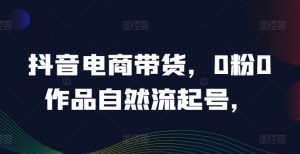 抖音电商带货，0粉0作品自然流起号，热销20多万人的抖音课程的经验分享-虚拟资源库