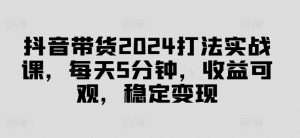 抖音带货2024打法实战课,每天5分钟,收益可观,稳定变现【揭秘】-虚拟资源库