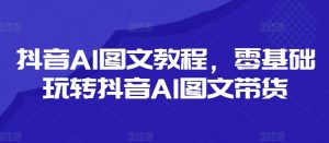 抖音AI图文教程,零基础玩转抖音AI图文带货-虚拟资源库