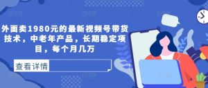 外面卖1980元的最新视频号带货技术,中老年产品,长期稳定项目,每个月几万-虚拟资源库