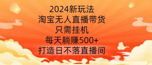 2024新玩法,淘宝无人直播带货,只需挂机,每天躺赚500+ 打造日不落直播间【揭秘】-虚拟资源库
