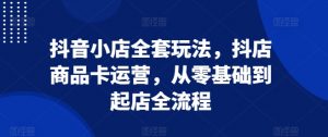 抖音小店全套玩法,抖店商品卡运营,从零基础到起店全流程-虚拟资源库