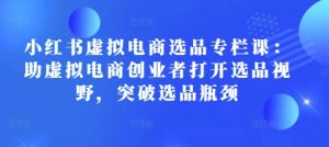 小红书虚拟电商选品专栏课:助虚拟电商创业者打开选品视野,突破选品瓶颈-虚拟资源库
