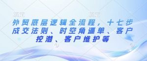 外贸底层逻辑全流程，十七步成交法则、时空角逼单、客户挖潜、客户维护等-虚拟资源库