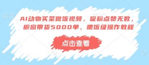 AI动物买菜做饭视频，吸粉点赞无数，橱窗带货5000单，喂饭级操作教程-虚拟资源库