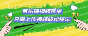 京东短视频带货，只需上传视频就搞定，小白轻松上手【揭秘】-虚拟资源库