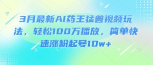 3月最新AI药王猛兽视频玩法,轻松100W播放,简单快速涨粉起号10w+-虚拟资源库