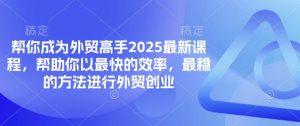 帮你成为外贸高手2025最新课程,帮助你以最快的效率,最稳的方法进行外贸创业-虚拟资源库