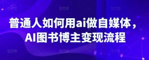 普通人如何用ai做自媒体,AI图书博主变现流程-虚拟资源库