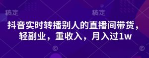 抖音实时转播别人的直播间带货,轻副业,重收入,月入过1w-虚拟资源库