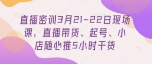 直播密训3月21~22日现场课，​直播带货、起号、小店随心推5小时干货-虚拟资源库