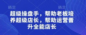 超级操盘手,帮助老板培养超级店长,帮助运营晋升全能店长-虚拟资源库