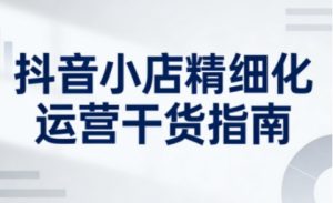 抖音小店精细化运营干货指南新版,助力商家系统提升店铺运营能力(更新)-淘宝虚拟货源网